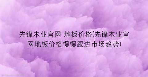 先锋木业官网 地板价格(先锋木业官网地板价格慢慢跟进市场趋势)